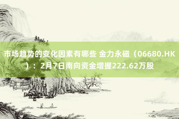 市场趋势的变化因素有哪些 金力永磁（06680.HK）：2月7日南向资金增握222.62万股