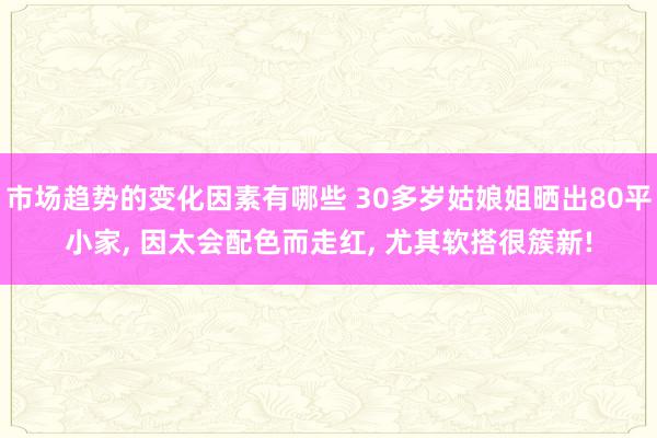 市场趋势的变化因素有哪些 30多岁姑娘姐晒出80平小家, 因太会配色而走红, 尤其软搭很簇新!