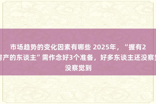 市场趋势的变化因素有哪些 2025年，“握有2套房产的东谈主”需作念好3个准备，好多东谈主还没察觉到