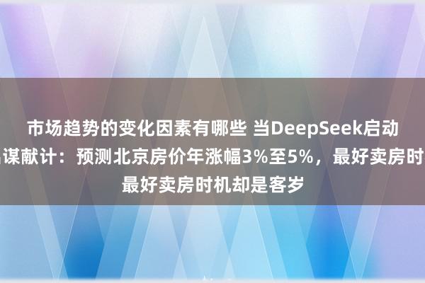 市场趋势的变化因素有哪些 当DeepSeek启动为购房者出谋献计：预测北京房价年涨幅3%至5%，最好卖房时机却是客岁