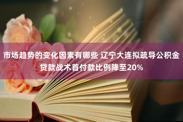 市场趋势的变化因素有哪些 辽宁大连拟疏导公积金贷款战术首付款比例降至20%