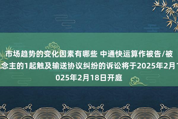 市场趋势的变化因素有哪些 中通快运算作被告/被上诉东说念主的1起触及输送协议纠纷的诉讼将于2025年2月18日开庭