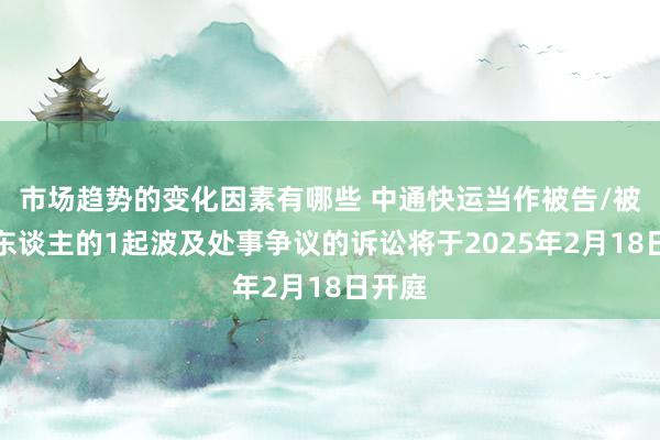 市场趋势的变化因素有哪些 中通快运当作被告/被上诉东谈主的1起波及处事争议的诉讼将于2025年2月18日开庭