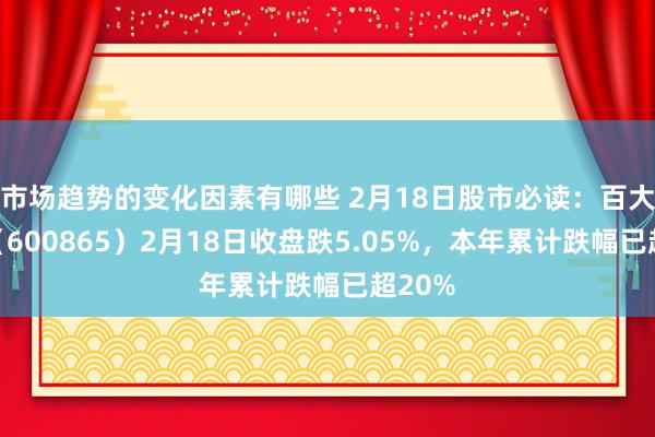 市场趋势的变化因素有哪些 2月18日股市必读：百大集团（600865）2月18日收盘跌5.05%，本年累计跌幅已超20%