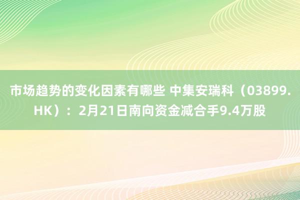 市场趋势的变化因素有哪些 中集安瑞科（03899.HK）：2月21日南向资金减合手9.4万股