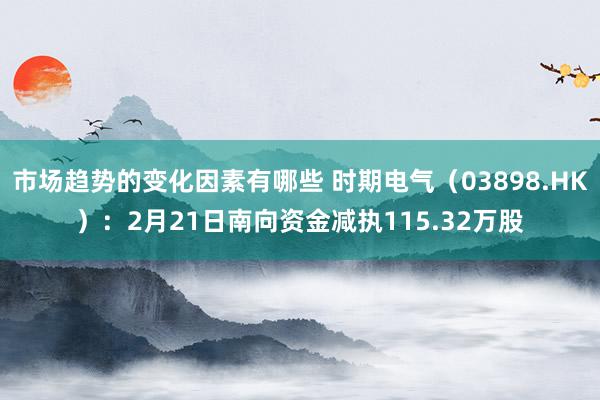 市场趋势的变化因素有哪些 时期电气（03898.HK）：2月21日南向资金减执115.32万股