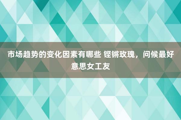 市场趋势的变化因素有哪些 铿锵玫瑰，问候最好意思女工友