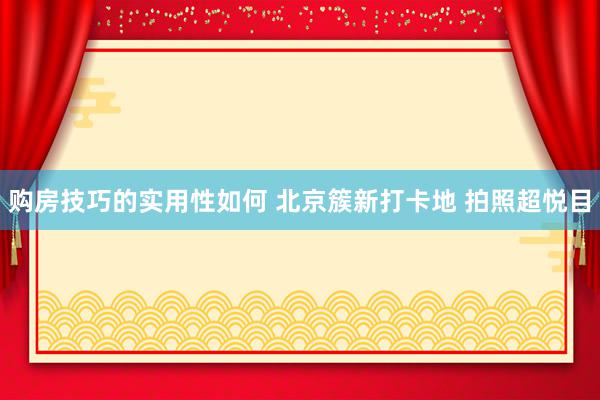 购房技巧的实用性如何 北京簇新打卡地 拍照超悦目