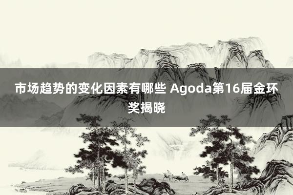 市场趋势的变化因素有哪些 Agoda第16届金环奖揭晓