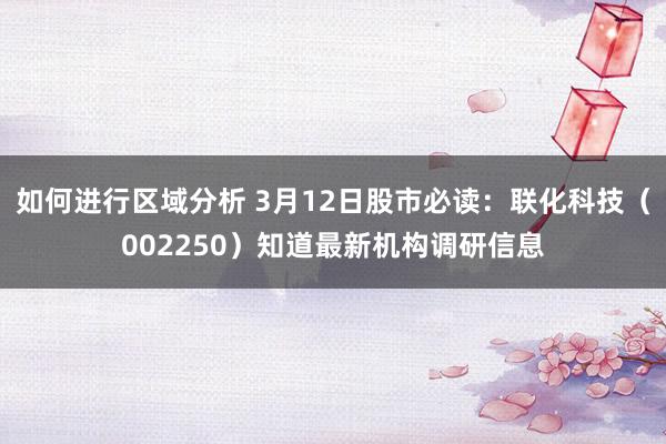 如何进行区域分析 3月12日股市必读：联化科技（002250）知道最新机构调研信息