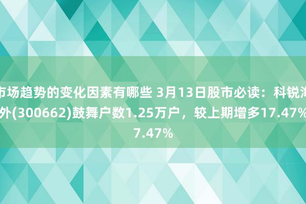 市场趋势的变化因素有哪些 3月13日股市必读：科锐海外(300662)鼓舞户数1.25万户，较上期增多17.47%