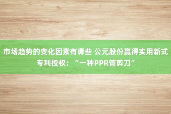 市场趋势的变化因素有哪些 公元股份赢得实用新式专利授权：“一种PPR管剪刀”