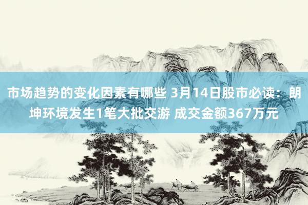 市场趋势的变化因素有哪些 3月14日股市必读：朗坤环境发生1笔大批交游 成交金额367万元