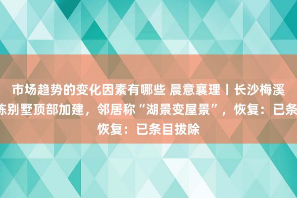 市场趋势的变化因素有哪些 晨意襄理丨长沙梅溪湖边2栋别墅顶部加建，邻居称“湖景变屋景”，恢复：已条目拔除