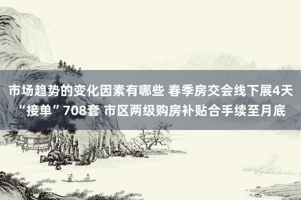 市场趋势的变化因素有哪些 春季房交会线下展4天“接单”708套 市区两级购房补贴合手续至月底