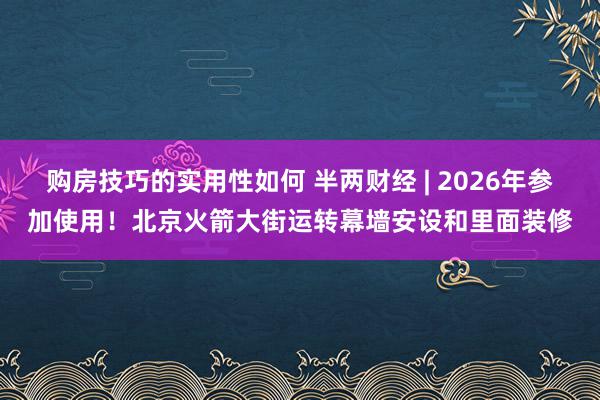 购房技巧的实用性如何 半两财经 | 2026年参加使用！北京火箭大街运转幕墙安设和里面装修