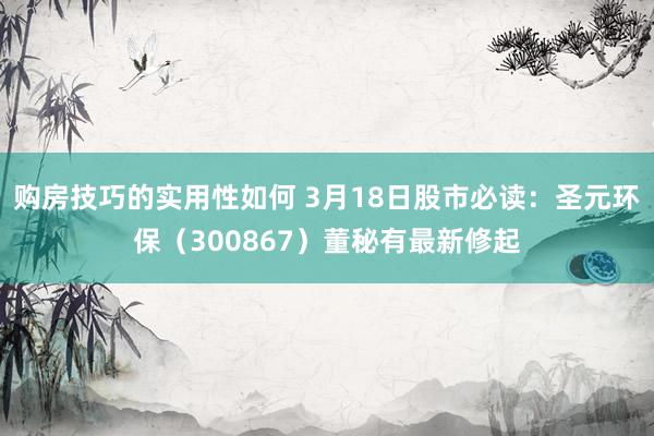 购房技巧的实用性如何 3月18日股市必读：圣元环保（300867）董秘有最新修起