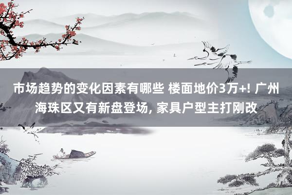 市场趋势的变化因素有哪些 楼面地价3万+! 广州海珠区又有新盘登场, 家具户型主打刚改