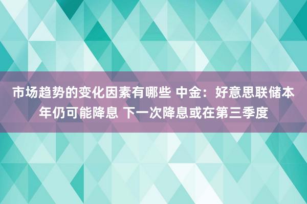 市场趋势的变化因素有哪些 中金：好意思联储本年仍可能降息 下一次降息或在第三季度